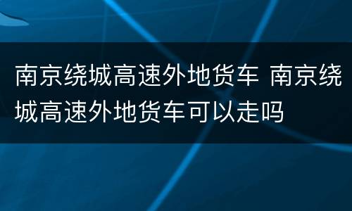 南京绕城高速外地货车 南京绕城高速外地货车可以走吗