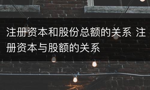 注册资本和股份总额的关系 注册资本与股额的关系