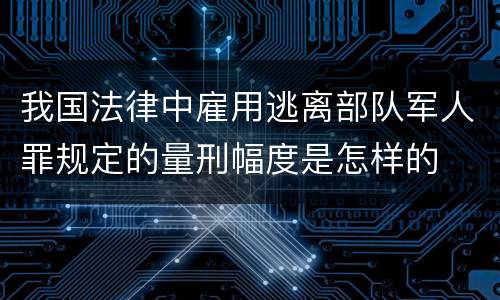 我国法律中雇用逃离部队军人罪规定的量刑幅度是怎样的