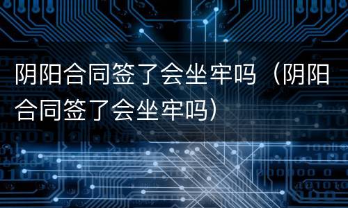 阴阳合同签了会坐牢吗（阴阳合同签了会坐牢吗）