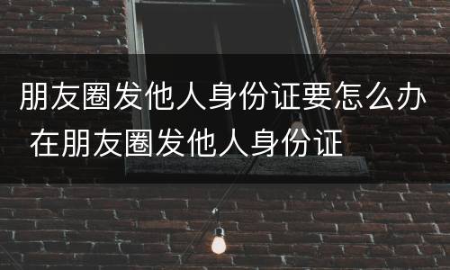 朋友圈发他人身份证要怎么办 在朋友圈发他人身份证