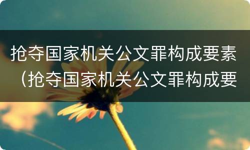 抢夺国家机关公文罪构成要素（抢夺国家机关公文罪构成要素是什么）