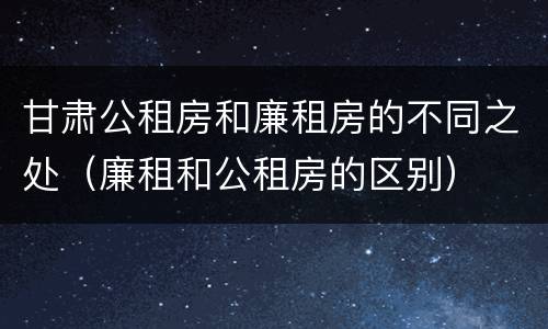 甘肃公租房和廉租房的不同之处（廉租和公租房的区别）