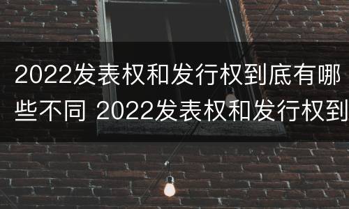 2022发表权和发行权到底有哪些不同 2022发表权和发行权到底有哪些不同呢