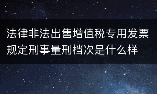 法律非法出售增值税专用发票规定刑事量刑档次是什么样