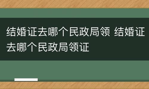结婚证去哪个民政局领 结婚证去哪个民政局领证