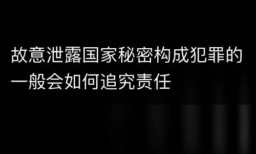 故意泄露国家秘密构成犯罪的一般会如何追究责任