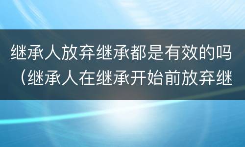 继承人放弃继承都是有效的吗（继承人在继承开始前放弃继承是否有效）