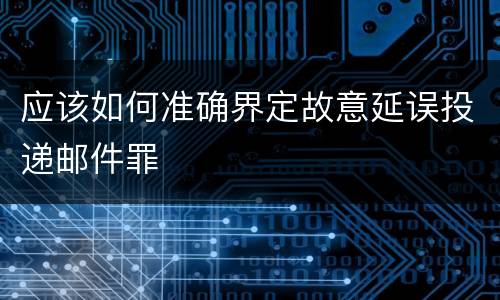 应该如何准确界定故意延误投递邮件罪