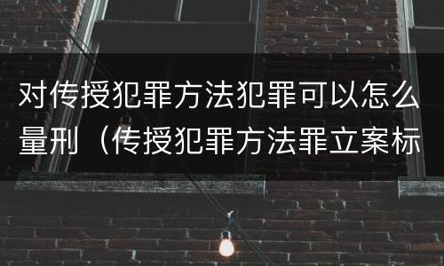 对传授犯罪方法犯罪可以怎么量刑（传授犯罪方法罪立案标准）