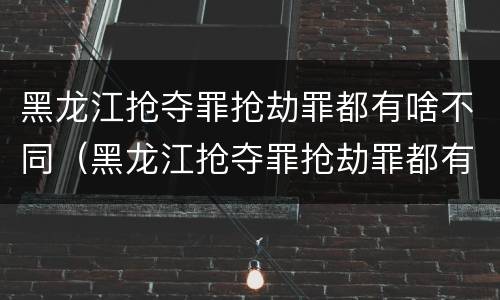 黑龙江抢夺罪抢劫罪都有啥不同（黑龙江抢夺罪抢劫罪都有啥不同之处）