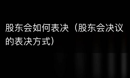 股东会如何表决（股东会决议的表决方式）