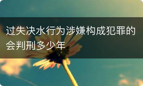 过失决水行为涉嫌构成犯罪的会判刑多少年