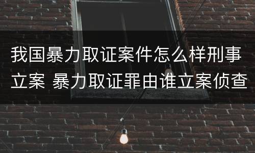 我国暴力取证案件怎么样刑事立案 暴力取证罪由谁立案侦查