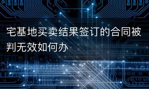 宅基地买卖结果签订的合同被判无效如何办