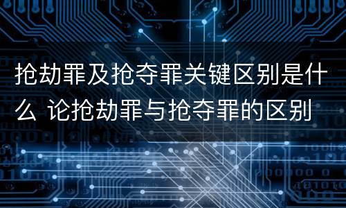 抢劫罪及抢夺罪关键区别是什么 论抢劫罪与抢夺罪的区别