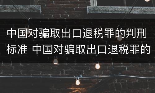 中国对骗取出口退税罪的判刑标准 中国对骗取出口退税罪的判刑标准是什么