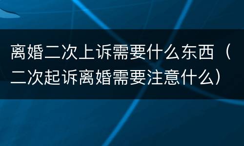 离婚二次上诉需要什么东西（二次起诉离婚需要注意什么）