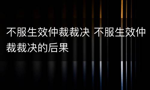 不服生效仲裁裁决 不服生效仲裁裁决的后果