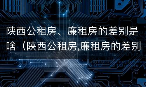 陕西公租房、廉租房的差别是啥（陕西公租房,廉租房的差别是啥呢）