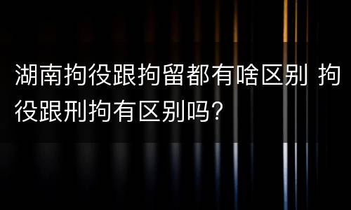 湖南拘役跟拘留都有啥区别 拘役跟刑拘有区别吗?