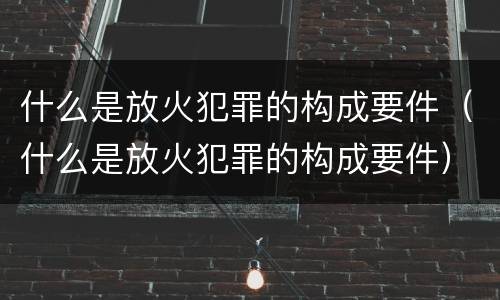 什么是放火犯罪的构成要件（什么是放火犯罪的构成要件）