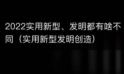 2022实用新型、发明都有啥不同（实用新型发明创造）