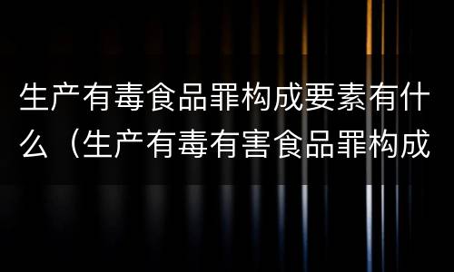 生产有毒食品罪构成要素有什么（生产有毒有害食品罪构成要件）