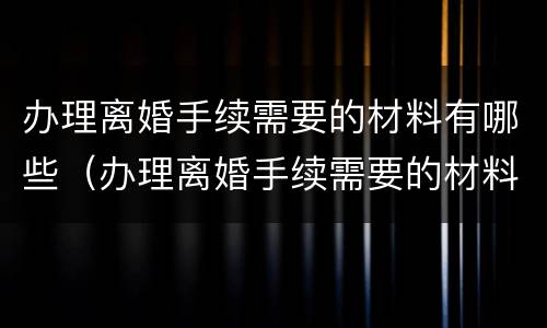 办理离婚手续需要的材料有哪些（办理离婚手续需要的材料有哪些要求）