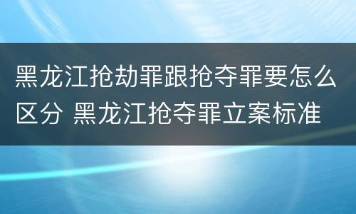 黑龙江抢劫罪跟抢夺罪要怎么区分 黑龙江抢夺罪立案标准