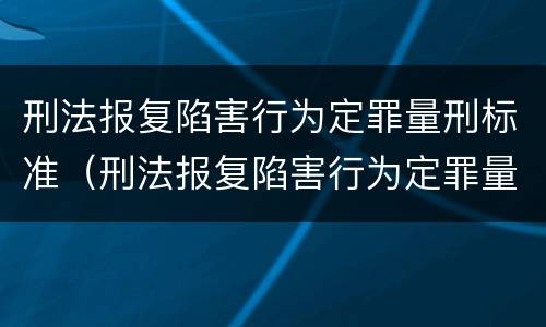 刑法报复陷害行为定罪量刑标准（刑法报复陷害行为定罪量刑标准最新）