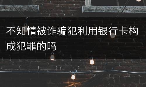 不知情被诈骗犯利用银行卡构成犯罪的吗