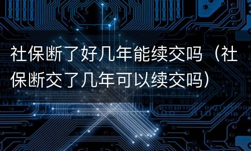社保断了好几年能续交吗（社保断交了几年可以续交吗）