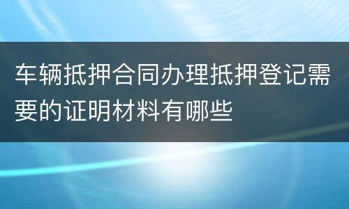 车辆抵押合同办理抵押登记需要的证明材料有哪些
