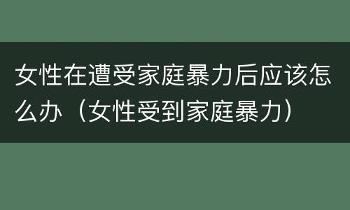 女性在遭受家庭暴力后应该怎么办（女性受到家庭暴力）