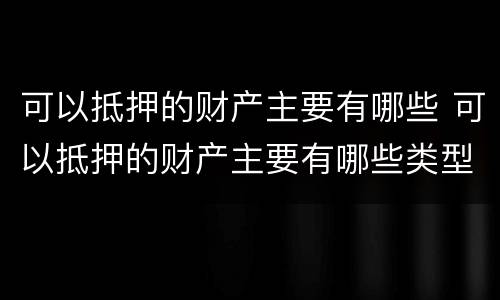 可以抵押的财产主要有哪些 可以抵押的财产主要有哪些类型
