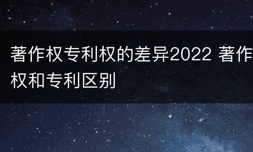 著作权专利权的差异2022 著作权和专利区别
