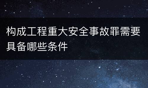 构成工程重大安全事故罪需要具备哪些条件