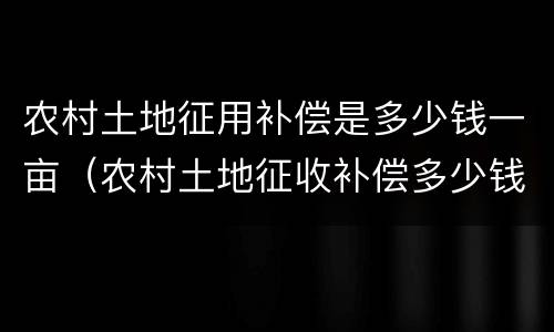 农村土地征用补偿是多少钱一亩（农村土地征收补偿多少钱一亩）