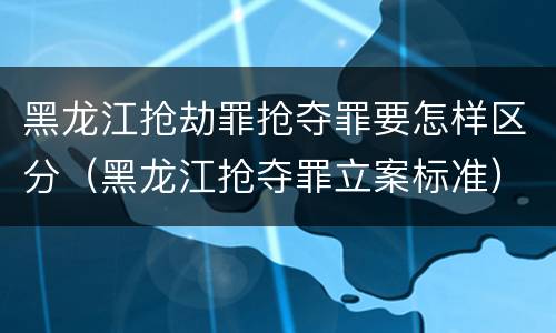 黑龙江抢劫罪抢夺罪要怎样区分（黑龙江抢夺罪立案标准）