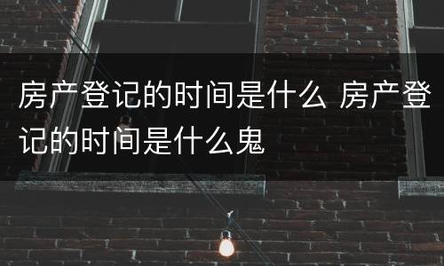 房产登记的时间是什么 房产登记的时间是什么鬼