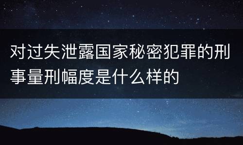 对过失泄露国家秘密犯罪的刑事量刑幅度是什么样的