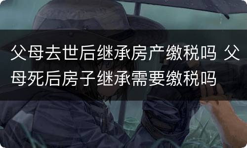 父母去世后继承房产缴税吗 父母死后房子继承需要缴税吗