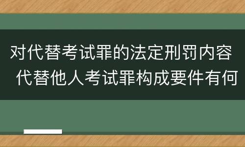 对代替考试罪的法定刑罚内容 代替他人考试罪构成要件有何规定