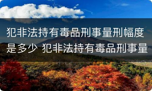 犯非法持有毒品刑事量刑幅度是多少 犯非法持有毒品刑事量刑幅度是多少年