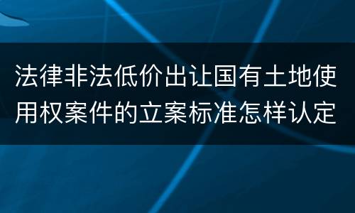 法律非法低价出让国有土地使用权案件的立案标准怎样认定