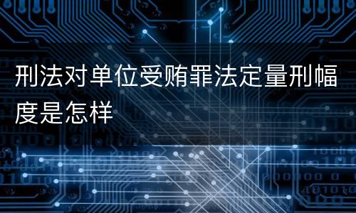 刑法对单位受贿罪法定量刑幅度是怎样