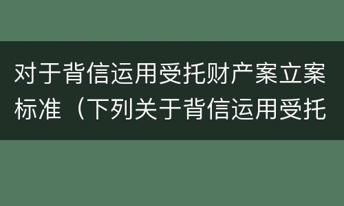 对于背信运用受托财产案立案标准（下列关于背信运用受托财产罪的说法中正确的是）