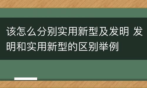 该怎么分别实用新型及发明 发明和实用新型的区别举例
