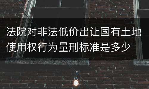 法院对非法低价出让国有土地使用权行为量刑标准是多少